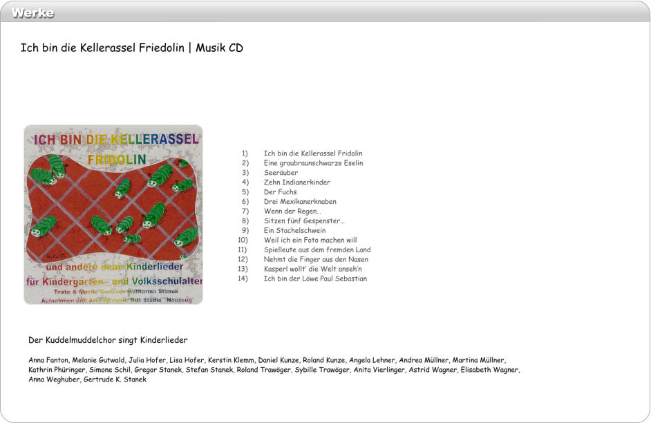Werke   1)	Ich bin die Kellerassel Fridolin   2)	Eine graubraunschwarze Eselin   3)	Seeruber   4)	Zehn Indianerkinder   5)	Der Fuchs   6)	Drei Mexikanerknaben   7)	Wenn der Regen   8)	Sitzen fnf Gespenster   9)	Ein Stachelschwein 10)	Weil ich ein Foto machen will 11)	Spielleute aus dem fremden Land 12)	Nehmt die Finger aus den Nasen 13)	Kasperl wollt die Welt ansehn 14)	Ich bin der Lwe Paul Sebastian Der Kuddelmuddelchor singt Kinderlieder  Anna Fanton, Melanie Gutwald, Julia Hofer, Lisa Hofer, Kerstin Klemm, Daniel Kunze, Roland Kunze, Angela Lehner, Andrea Mllner, Martina Mllner, Kathrin Phringer, Simone Schil, Gregor Stanek, Stefan Stanek, Roland Trawger, Sybille Trawger, Anita Vierlinger, Astrid Wagner, Elisabeth Wagner, Anna Weghuber, Gertrude K. Stanek   Ich bin die Kellerassel Friedolin | Musik CD