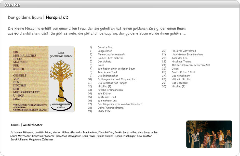 Werke  20)	He, alter Zotteltroll 21)	Unachtsame Erdmnnchen 22)	Tanz der Fee 23)	Nicolinas Traum 24)	Mit der schweren, scharfen Axt 25)	Diebe! 26)	Duett: Krte / Troll  27)	Das Kompliment 28)	Hilf mir Nicolina 29)	Das Geschenk 30)	Nicolina (2)   1)	Die alte Frau   2)	Lange schon   3) 	Tannenzapfen sammeln   4)	Ruber, sieh dich vor   5)	Der Schatz   6)	Baum   7)	Wir haben einen goldenen Baum   8)	Ich bin ein Troll   9)	Die Erdmnnchen 10)	Schlangen sind voll Trug und List 11)	Die Schlange hat Hunger 12)	Nicolina (1) 13)	Freche Erdmnnchen 14)	Wir Krten 15)	Krte und Troll 16)	Wir nehmen uns 17)	Der Brgermeister vom Nachbardorf 18)	Deine Ururgromama 19)	Heie Fe KiKuKu | Musiktheater  Katharina Bittmann, Laetitia Bhm, Vincent Bhm, Alexandra Damianlieva, Klara Hfler, Saskia Langthaller, Yara Langthaller, Laura Mayrhofer, Christian Niederer, Dorothea Obwegeser, Laua Pawel, Fabian Pichler, Simon Stockinger, Lisa Trster, Sarah Ullmann, Magdalena Zehetner Der goldene Baum | Hrspiel CD  Die kleine Niccolina erhlt von einer alten Frau, der sie geholfen hat, einen goldenen Zweig, der einen Baum aus Gold entstehen lsst. Da gibt es viele, die pltzlich behaupten, der goldene Baum wrde ihnen gehren