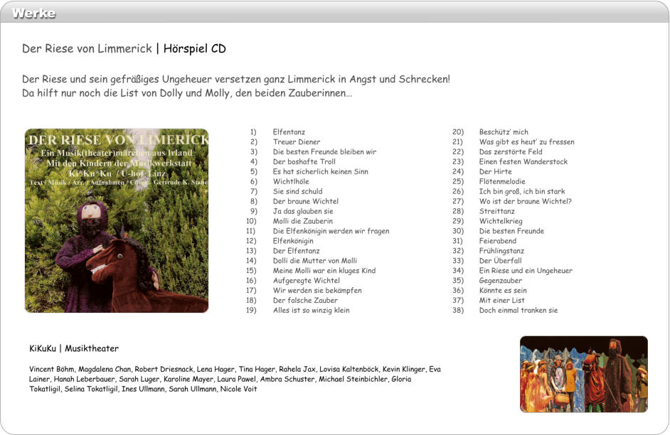 Werke 20)	Beschtz mich 21)	Was gibt es heut zu fressen 22)	Das zerstrte Feld 23)	Einen festen Wanderstock 24)	Der Hirte 25)	Fltenmelodie 26)	Ich bin gro, ich bin stark 27)	Wo ist der braune Wichtel? 28)	Streittanz 29)	Wichtelkrieg 30)	Die besten Freunde 31)	Feierabend 32)	Frhlingstanz 33)	Der berfall 34)	Ein Riese und ein Ungeheuer 35)	Gegenzauber 36)	Knnte es sein 37)	Mit einer List 38)	Doch einmal tranken sie    1)	Elfentanz   2)	Treuer Diener   3) 	Die besten Freunde bleiben wir   4)	Der boshafte Troll   5)	Es hat sicherlich keinen Sinn   6)	Wichtlhle   7)	Sie sind schuld   8)	Der braune Wichtel   9)	Ja das glauben sie 10)	Molli die Zauberin 11)	Die Elfenknigin werden wir fragen 12)	Elfenknigin 13)	Der Elfentanz 14)	Dolli die Mutter von Molli 15)	Meine Molli war ein kluges Kind 16)	Aufgeregte Wichtel 17)	Wir werden sie bekmpfen 18)	Der falsche Zauber 19)	Alles ist so winzig klein KiKuKu | Musiktheater  Vincent Bhm, Magdalena Chan, Robert Driesnack, Lena Hager, Tina Hager, Rahela Jax, Lovisa Kaltenbck, Kevin Klinger, Eva Lainer, Hanah Leberbauer, Sarah Luger, Karoline Mayer, Laura Pawel, Ambra Schuster, Michael Steinbichler, Gloria Tokatligil, Selina Tokatligil, Ines Ullmann, Sarah Ullmann, Nicole Voit Der Riese von Limmerick | Hrspiel CD  Der Riese und sein gefriges Ungeheuer versetzen ganz Limmerick in Angst und Schrecken!  Da hilft nur noch die List von Dolly und Molly, den beiden Zauberinnen