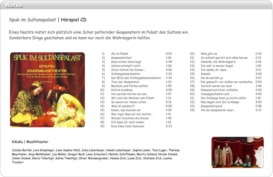 Werke 20)	Was gibt es				0:32 21)	So schnell spricht sich alles herum	2:21 22)	Ismelda, die Wahrsagerin		0:18 23)	Ich seh in meiner Kugel			1:40 24)	Ich danke dir dass...			4:21 25)	Kamele					3:00 26)	Na da werden ja			4:01 27)	Nix gemacht, wir wollen nur verkaufen	0:54 28)	Vorerst waren sie noch			3:46 29)	Niemand wird hier schlafen		2:52 30)	Unausgeschlafen und ...			4:40 31)	Die Schlange kann ja nichts dafr	1:15 32)	Nun wagte sich die Schlange		4:53 33)	Gespensterpack				0:58 34)	Als die Gespenster aber...		2:12   1)	Als im Palast				0:53   2)	Gespensterlied				1:06   3) 	Ganz sicher bevorzugt			2:48   4)	Sultan schimpft nicht			1:28   5)	Jetzt hatten die Diener...		4:06   6)	Schlangenbeschwrer			2:03   7)	Der Blick des Schlangenbeschwrers	2:26   8)	Tanz der Gespenster			1:30   9)	Mustafa und Fatima sollten		1:55 10)	Nichts erzhlen				0:59 11)	Von weitem hrten sie nun		1:07 12)	Wir sind die Wachen vom Palast		1:13 13)	So waren wir immer schon		5:16 14)	Was ist passiert?			0:50 15)	Komm, das machen wir			1:09 16)	Wer sagt dass wir nur nachts...		1:12 17)	Wieder brachten die Diener		1:45 18)	Ich habe dir doch immer		1:18 19)	Dies Idee fand Suleiman		0:23 KiKuKu | Musiktheater  Juliane Bartek, Lara Gimplinger, Lena Sophie Hlzl, Julia Leberbauer, Hanah Leberbauer, Sophie Lener, Tara Luger, Theresa Mayrhuber, Anja Mollnhuber, Lea Mller, Gregor Rack, Lena Schacherl, Natalie Schiffmann, Moritz Schmid, Nicole Stanek, Jokob Stanek, Gloria Tokatligil, Selina Tokatligil, Oliver Weissengruber, Helena Zich, Luise Zich, Stefanie Zich, Leonie Traxlerr Spuk im Sultanspalast | Hrspiel CD  Eines Nachts nistet sich pltzlich eine Schar polternder Gespenstern im Palast des Sultans ein. Sonderbare Dinge geschehen und es kann nur noch die Wahrsagerin helfen.