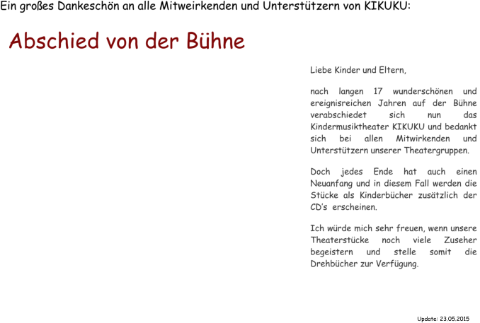 Ein groes Dankeschn an alle Mitweirkenden und Untersttzern von KIKUKU: Abschied von der Bhne Liebe Kinder und Eltern,   nach langen 17 wunderschnen und ereignisreichen Jahren auf der Bhne  verabschiedet sich nun das Kindermusiktheater KIKUKU und bedankt sich bei allen Mitwirkenden und Untersttzern unserer Theatergruppen.  Doch jedes Ende hat auch einen Neuanfang und in diesem Fall werden die Stcke als Kinderbcher zustzlich der CDs  erscheinen.  Ich wrde mich sehr freuen, wenn unsere Theaterstcke noch viele Zuseher begeistern und stelle somit die Drehbcher zur Verfgung.  Update: 23.05.2015