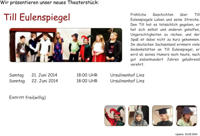 Wir prsentieren unser neues Theaterstck: Till Eulenspiegel  Samtag	21. Juni 2014		18:00 UHR		Ursulinenhof Linz Sonntag	22. Juni 2014		18:00 UHR		Ursulinenhof Linz   Eintritt frei(willig) Frhliche Geschichten ber Till Eulenspiegels Leben und seine Streiche. Den Till hat es tatschlich gegeben, er hat sich selbst und anderen geholfen, Ungerechtigkeiten zu rchen, und der Spa ist dabei nicht zu kurz gekommen. Im deutschen Sachsenland erinnern viele Gedenksttten an Till Eulenspiegel, er wird ob seines Humors noch heute, nach gut siebenhundert Jahren gebhrend verehrt. Update: 30.05.2014