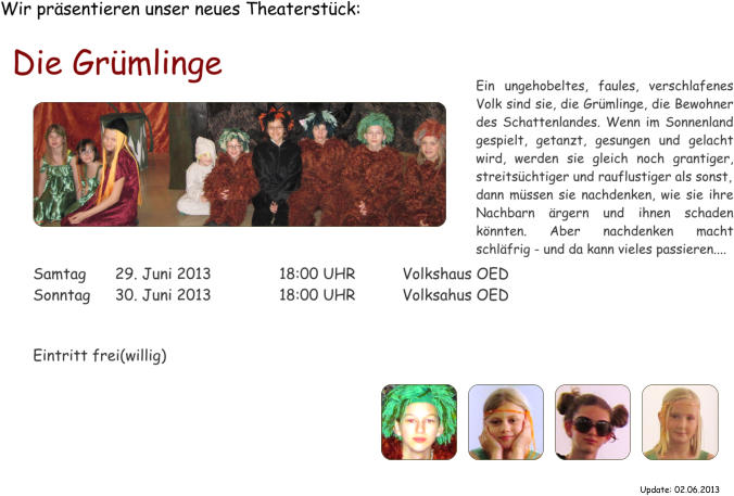 Wir prsentieren unser neues Theaterstck: Die Grmlinge  Samtag	29. Juni 2013		18:00 UHR		Volkshaus OED Sonntag	30. Juni 2013		18:00 UHR		Volksahus OED   Eintritt frei(willig) Ein ungehobeltes, faules, verschlafenes Volk sind sie, die Grmlinge, die Bewohner des Schattenlandes. Wenn im Sonnenland gespielt, getanzt, gesungen und gelacht wird, werden sie gleich noch grantiger, streitschtiger und rauflustiger als sonst, dann mssen sie nachdenken, wie sie ihre Nachbarn rgern und ihnen schaden knnten. Aber nachdenken macht schlfrig - und da kann vieles passieren.... Update: 02.06.2013