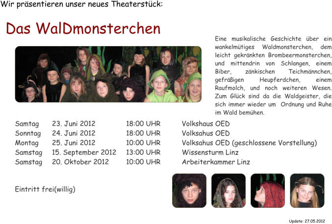Wir prsentieren unser neues Theaterstck: Das WalDmonsterchen  Samtag	23. Juni 2012		18:00 UHR		Volkshaus OED Sonntag	24. Juni 2012		18:00 UHR		Volksahus OED Montag	25. Juni 2012		10:00 UHR		Volksahus OED (geschlossene Vorstellung)  Samstag	15. September 2012	13:00 UHR		Wissensturm Linz Samstag	20. Oktober 2012	10:00 UHR		Arbeiterkammer Linz   Eintritt frei(willig) Eine musikalische Geschichte ber ein wankelmtiges Waldmonsterchen, dem leicht gekrnkten Brombeermonsterchen, und mittendrin von Schlangen, einem Biber, znkischen Teichmnnchen, gefrigen Heupferdchen, einem Raufmolch, und noch weiteren Wesen. Zum Glck sind da die Waldgeister, die sich immer wieder um  Ordnung und Ruhe im Wald bemhen. Update: 27.05.2012